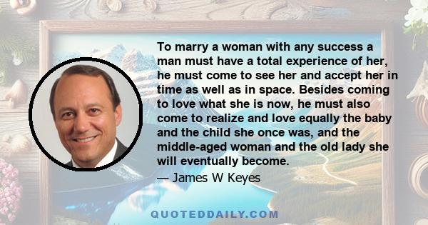 To marry a woman with any success a man must have a total experience of her, he must come to see her and accept her in time as well as in space. Besides coming to love what she is now, he must also come to realize and