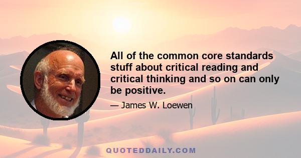 All of the common core standards stuff about critical reading and critical thinking and so on can only be positive.