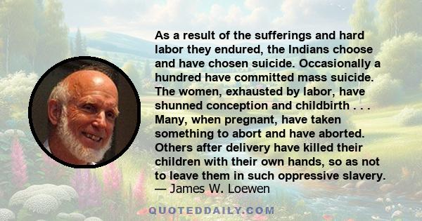 As a result of the sufferings and hard labor they endured, the Indians choose and have chosen suicide. Occasionally a hundred have committed mass suicide. The women, exhausted by labor, have shunned conception and