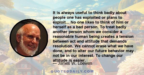 It is always useful to think badly about people one has exploited or plans to exploit... No one likes to think of him or herself as a bad person. To treat badly another person whom we consider a reasonable human being