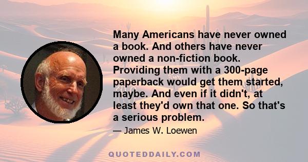 Many Americans have never owned a book. And others have never owned a non-fiction book. Providing them with a 300-page paperback would get them started, maybe. And even if it didn't, at least they'd own that one. So