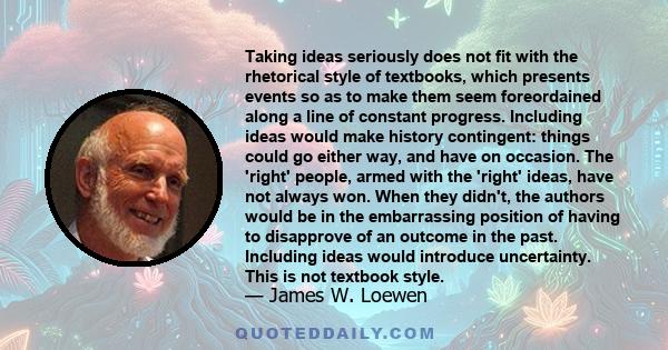 Taking ideas seriously does not fit with the rhetorical style of textbooks, which presents events so as to make them seem foreordained along a line of constant progress. Including ideas would make history contingent: