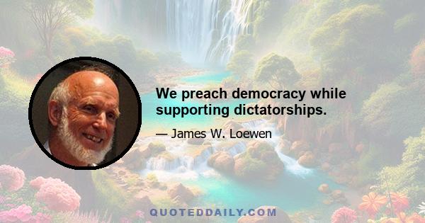 We preach democracy while supporting dictatorships.