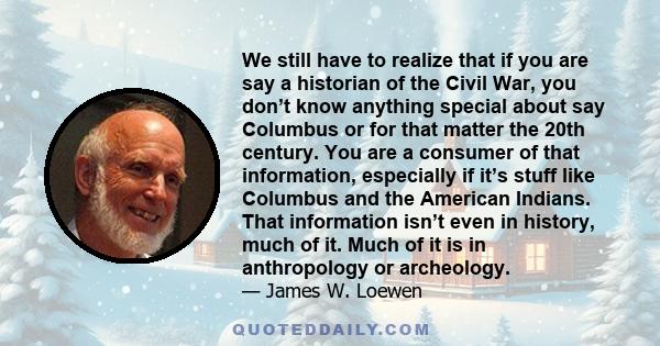 We still have to realize that if you are say a historian of the Civil War, you don’t know anything special about say Columbus or for that matter the 20th century. You are a consumer of that information, especially if