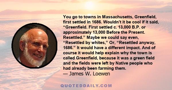 You go to towns in Massachusetts, Greenfield, first settled in 1686. Wouldn’t it be cool if it said, “Greenfield. First settled c. 13,000 B.P. or approximately 13,000 Before the Present. Resettled.” Maybe we could say