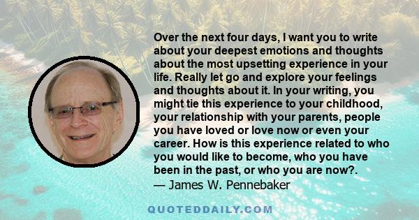 Over the next four days, I want you to write about your deepest emotions and thoughts about the most upsetting experience in your life. Really let go and explore your feelings and thoughts about it. In your writing, you 