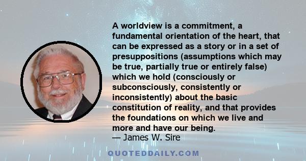 A worldview is a commitment, a fundamental orientation of the heart, that can be expressed as a story or in a set of presuppositions (assumptions which may be true, partially true or entirely false) which we hold