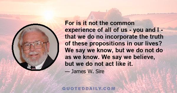 For is it not the common experience of all of us - you and I - that we do no incorporate the truth of these propositions in our lives? We say we know, but we do not do as we know. We say we believe, but we do not act