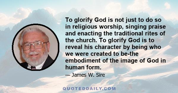 To glorify God is not just to do so in religious worship, singing praise and enacting the traditional rites of the church. To glorify God is to reveal his character by being who we were created to be-the embodiment of