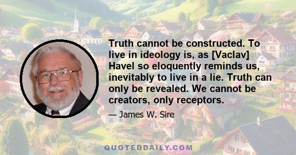 Truth cannot be constructed. To live in ideology is, as [Vaclav] Havel so eloquently reminds us, inevitably to live in a lie. Truth can only be revealed. We cannot be creators, only receptors.