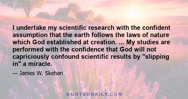 I undertake my scientific research with the confident assumption that the earth follows the laws of nature which God established at creation. ... My studies are performed with the confidence that God will not