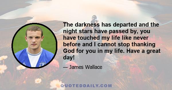 The darkness has departed and the night stars have passed by, you have touched my life like never before and I cannot stop thanking God for you in my life. Have a great day!