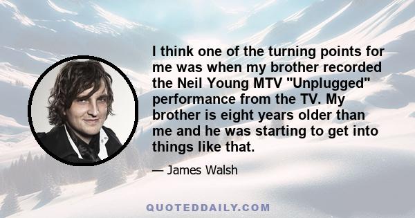 I think one of the turning points for me was when my brother recorded the Neil Young MTV Unplugged performance from the TV. My brother is eight years older than me and he was starting to get into things like that.