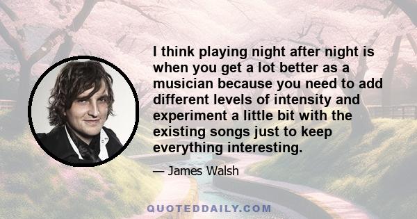 I think playing night after night is when you get a lot better as a musician because you need to add different levels of intensity and experiment a little bit with the existing songs just to keep everything interesting.