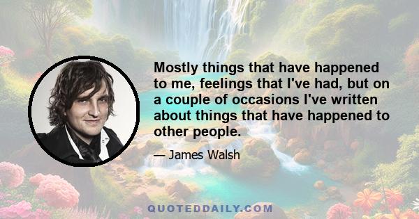 Mostly things that have happened to me, feelings that I've had, but on a couple of occasions I've written about things that have happened to other people.