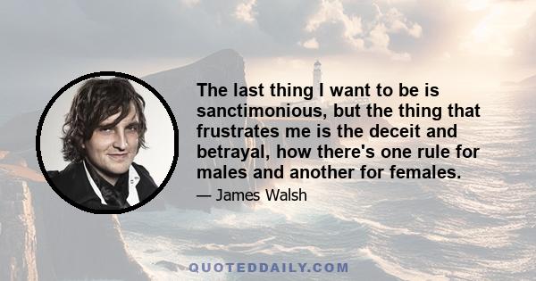 The last thing I want to be is sanctimonious, but the thing that frustrates me is the deceit and betrayal, how there's one rule for males and another for females.