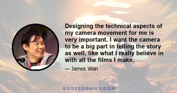Designing the technical aspects of my camera movement for me is very important. I want the camera to be a big part in telling the story as well, like what I really believe in with all the films I make.