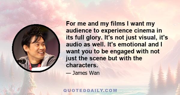 For me and my films I want my audience to experience cinema in its full glory. It's not just visual, it's audio as well. It's emotional and I want you to be engaged with not just the scene but with the characters.