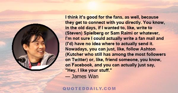 I think it's good for the fans, as well, because they get to connect with you directly. You know, in the old days, if I wanted to, like, write to (Steven) Spielberg or Sam Raimi or whatever, I'm not sure I could