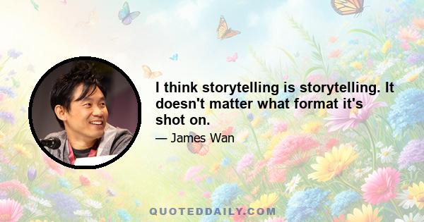 I think storytelling is storytelling. It doesn't matter what format it's shot on.