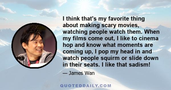 I think that's my favorite thing about making scary movies, watching people watch them. When my films come out, I like to cinema hop and know what moments are coming up, I pop my head in and watch people squirm or slide 