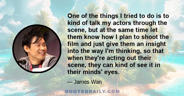 One of the things I tried to do is to kind of talk my actors through the scene, but at the same time let them know how I plan to shoot the film and just give them an insight into the way I'm thinking, so that when