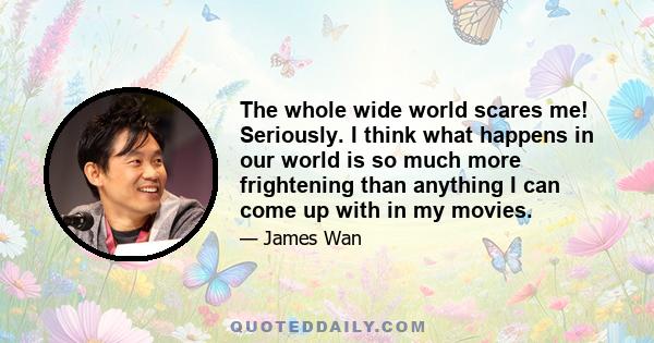 The whole wide world scares me! Seriously. I think what happens in our world is so much more frightening than anything I can come up with in my movies.