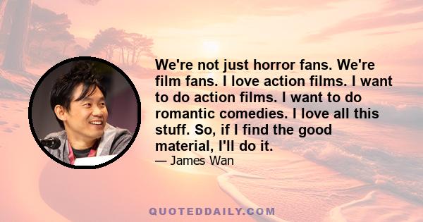 We're not just horror fans. We're film fans. I love action films. I want to do action films. I want to do romantic comedies. I love all this stuff. So, if I find the good material, I'll do it.