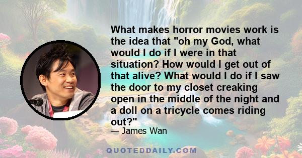 What makes horror movies work is the idea that oh my God, what would I do if I were in that situation? How would I get out of that alive? What would I do if I saw the door to my closet creaking open in the middle of the 