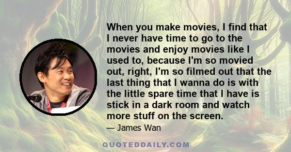 When you make movies, I find that I never have time to go to the movies and enjoy movies like I used to, because I'm so movied out, right, I'm so filmed out that the last thing that I wanna do is with the little spare