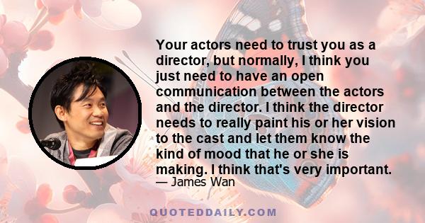 Your actors need to trust you as a director, but normally, I think you just need to have an open communication between the actors and the director. I think the director needs to really paint his or her vision to the