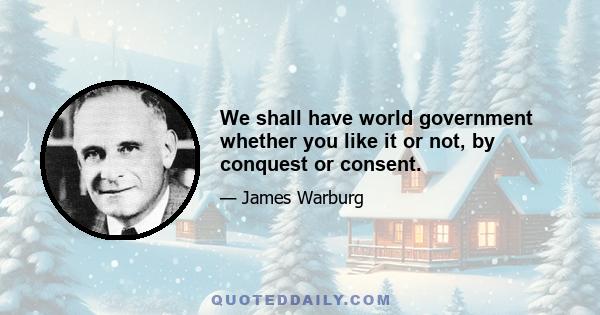 We shall have world government whether you like it or not, by conquest or consent.