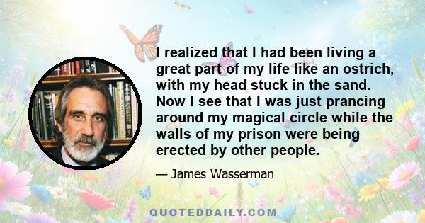 I realized that I had been living a great part of my life like an ostrich, with my head stuck in the sand. Now I see that I was just prancing around my magical circle while the walls of my prison were being erected by