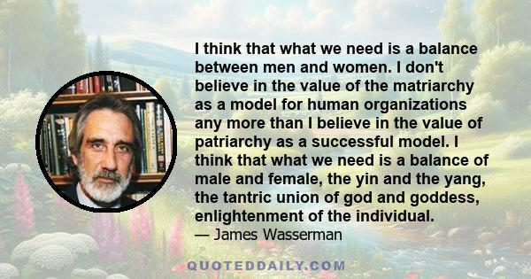 I think that what we need is a balance between men and women. I don't believe in the value of the matriarchy as a model for human organizations any more than I believe in the value of patriarchy as a successful model. I 