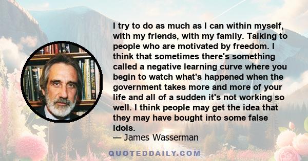 I try to do as much as I can within myself, with my friends, with my family. Talking to people who are motivated by freedom. I think that sometimes there's something called a negative learning curve where you begin to