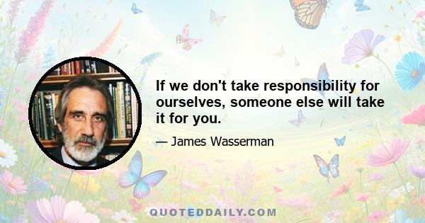 If we don't take responsibility for ourselves, someone else will take it for you.