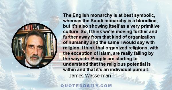 The English monarchy is at best symbolic, whereas the Saudi monarchy is a bloodline, but it's also showing itself as a very primitive culture. So, I think we're moving further and further away from that kind of