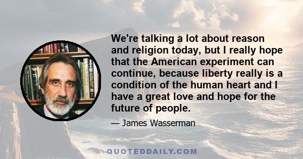 We're talking a lot about reason and religion today, but I really hope that the American experiment can continue, because liberty really is a condition of the human heart and I have a great love and hope for the future