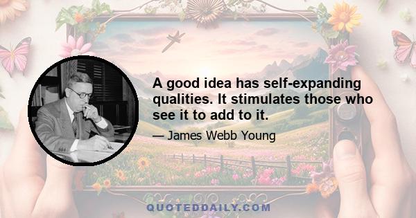 A good idea has self-expanding qualities. It stimulates those who see it to add to it.