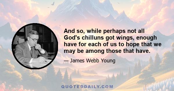 And so, while perhaps not all God's chilluns got wings, enough have for each of us to hope that we may be among those that have.