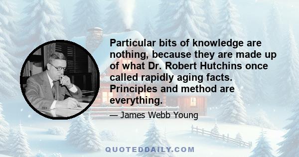 Particular bits of knowledge are nothing, because they are made up of what Dr. Robert Hutchins once called rapidly aging facts. Principles and method are everything.