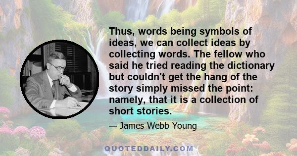 Thus, words being symbols of ideas, we can collect ideas by collecting words. The fellow who said he tried reading the dictionary but couldn't get the hang of the story simply missed the point: namely, that it is a