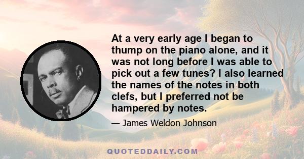 At a very early age I began to thump on the piano alone, and it was not long before I was able to pick out a few tunes? I also learned the names of the notes in both clefs, but I preferred not be hampered by notes.