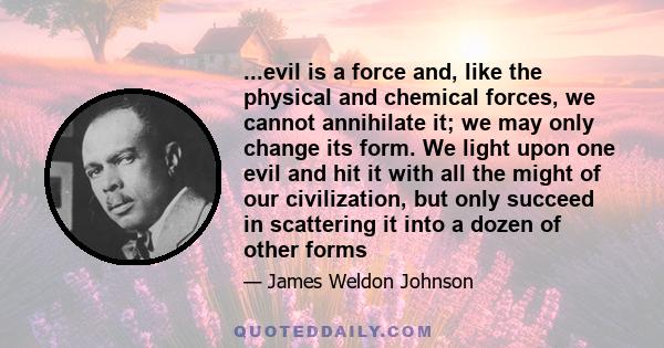 ...evil is a force and, like the physical and chemical forces, we cannot annihilate it; we may only change its form. We light upon one evil and hit it with all the might of our civilization, but only succeed in