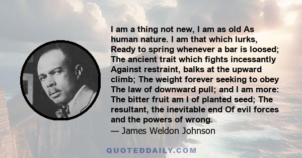 I am a thing not new, I am as old As human nature. I am that which lurks, Ready to spring whenever a bar is loosed; The ancient trait which fights incessantly Against restraint, balks at the upward climb; The weight