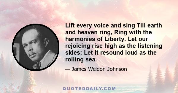 Lift every voice and sing Till earth and heaven ring, Ring with the harmonies of Liberty. Let our rejoicing rise high as the listening skies; Let it resound loud as the rolling sea.