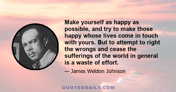 Make yourself as happy as possible, and try to make those happy whose lives come in touch with yours. But to attempt to right the wrongs and cease the sufferings of the world in general is a waste of effort.