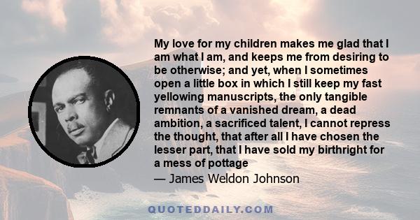 My love for my children makes me glad that I am what I am, and keeps me from desiring to be otherwise; and yet, when I sometimes open a little box in which I still keep my fast yellowing manuscripts, the only tangible