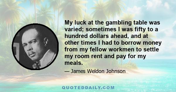 My luck at the gambling table was varied; sometimes I was fifty to a hundred dollars ahead, and at other times I had to borrow money from my fellow workmen to settle my room rent and pay for my meals.