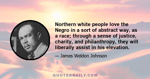 Northern white people love the Negro in a sort of abstract way, as a race; through a sense of justice, charity, and philanthropy, they will liberally assist in his elevation.